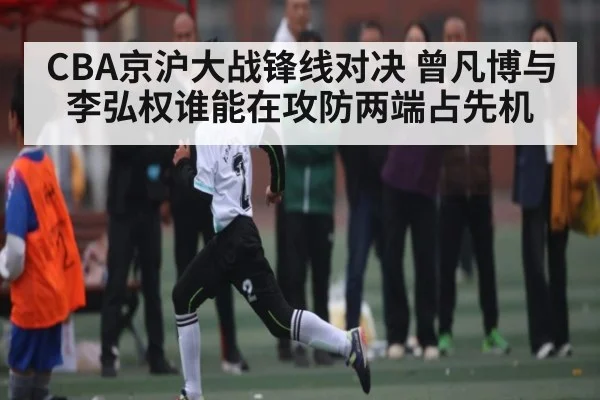 CBA京沪大战锋线对决 曾凡博与李弘权谁能在攻防两端占先机
